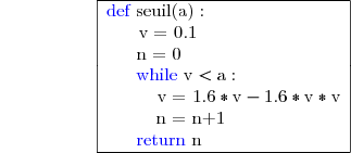 {\white{WWWWW}}\begin{array} {|l|l|} \hline  {\blue{\text{d}}}{\blue{\text{e}}}{\blue{\text{f}}}\text{ seuil(a)} :\phantom{Wwx} \\ \phantom{Wii}\text{v = 0.1}\phantom{Wwww} \\ \phantom{x}\phantom{wi}\text{n = 0}\phantom{Wwwwww} \\ \phantom{x}\phantom{wi}{\blue{\text{while }}}{\text{v}<{\text{a}}}:\phantom{Wi} \\ \phantom{xww}\phantom{w}\text{v = }\text{1.6}*\text{v}-1.6*\text{v}*{\text{v}} \\ \phantom{x}\phantom{Wwi}\text{n = }\text{n+1}\phantom{WWWxi} \\ \phantom{x}\phantom{wi}{\blue{\text{return }}}{\text{n}}\phantom{Wi} \\ \hline\end{array} 